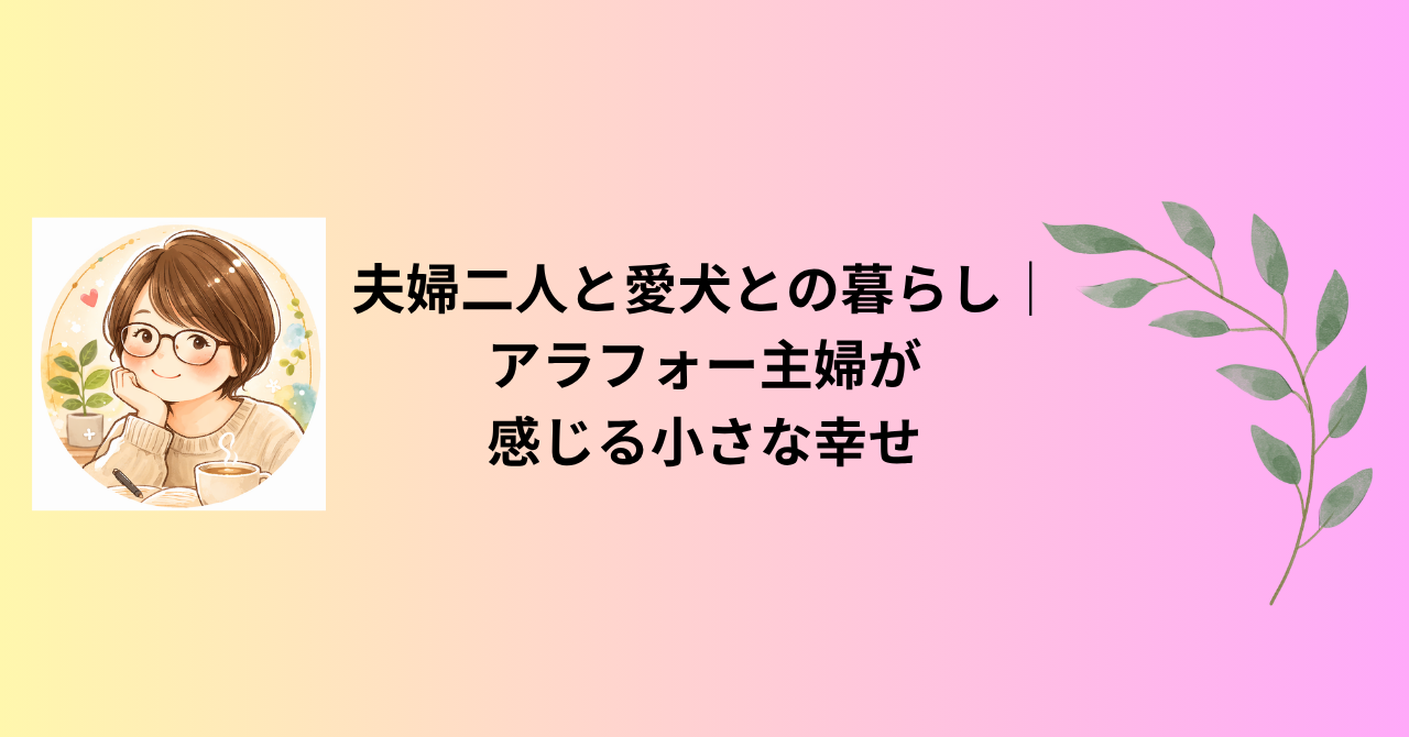 夫婦二人と愛犬との暮らし｜アラフォー主婦が感じる小さな幸せ